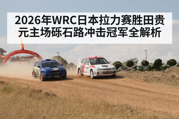 2026年WRC日本拉力赛胜田贵元主场砾石路冲击冠军全解析