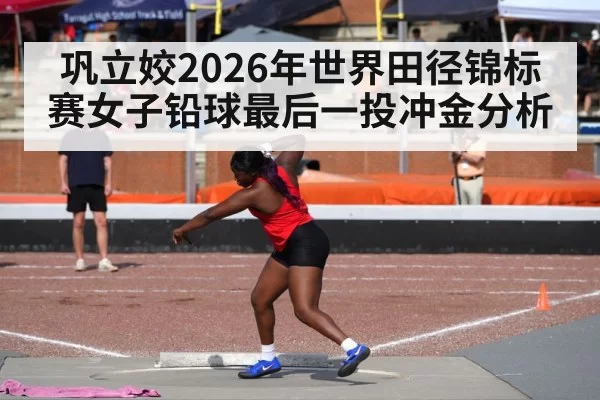 巩立姣2026年世界田径锦标赛女子铅球最后一投冲金分析